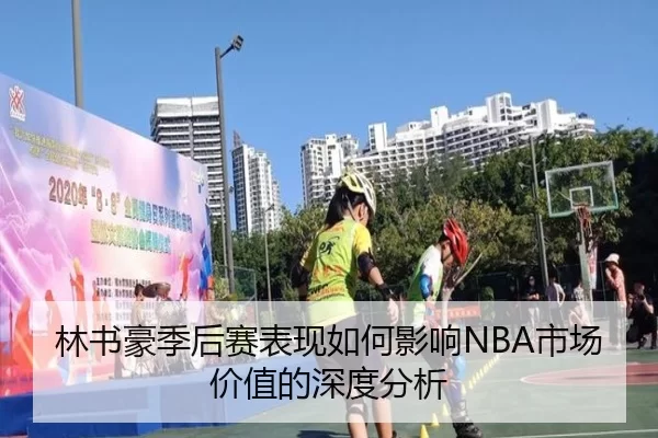 林书豪季后赛表现如何影响NBA市场价值的深度分析